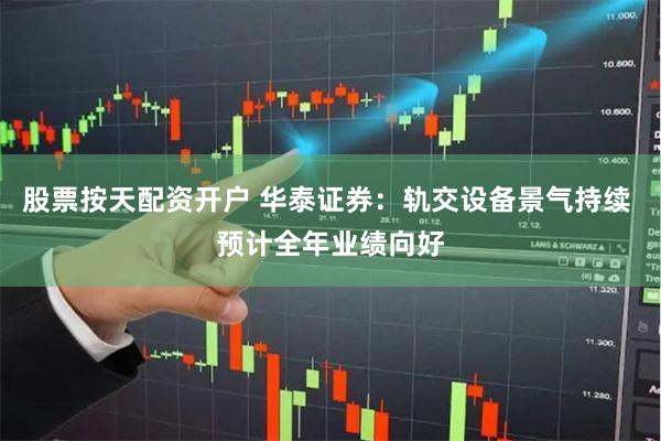 股票按天配资开户 华泰证券：轨交设备景气持续 预计全年业绩向好