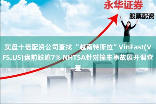 实盘十倍配资公司查找 “越南特斯拉”VinFast(VFS.US)盘前跌逾7% NHTSA针对撞车事故展开调查