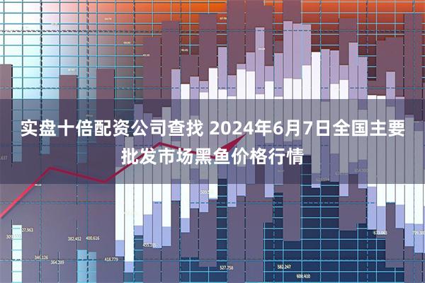 实盘十倍配资公司查找 2024年6月7日全国主要批发市场黑鱼价格行情