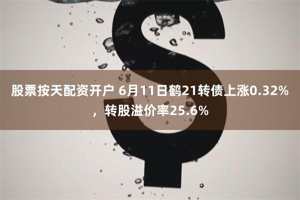 股票按天配资开户 6月11日鹤21转债上涨0.32%，转股溢价率25.6%