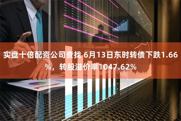 实盘十倍配资公司查找 6月13日东时转债下跌1.66%，转股溢价率1047.62%