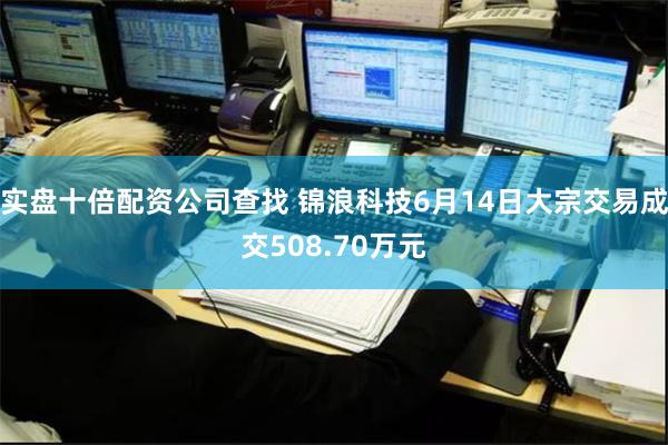 实盘十倍配资公司查找 锦浪科技6月14日大宗交易成交508.70万元