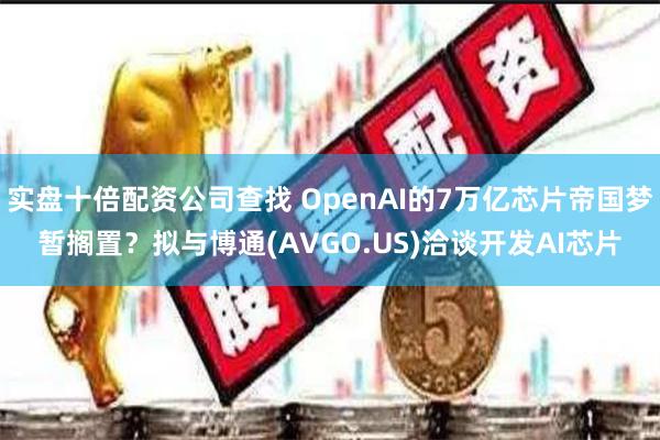 实盘十倍配资公司查找 OpenAI的7万亿芯片帝国梦暂搁置？拟与博通(AVGO.US)洽谈开发AI芯片