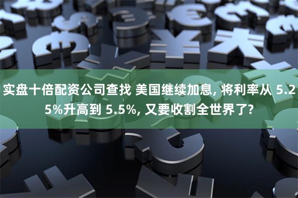 实盘十倍配资公司查找 美国继续加息, 将利率从 5.25%升高到 5.5%, 又要收割全世界了?