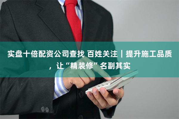 实盘十倍配资公司查找 百姓关注｜提升施工品质，让“精装修”名副其实