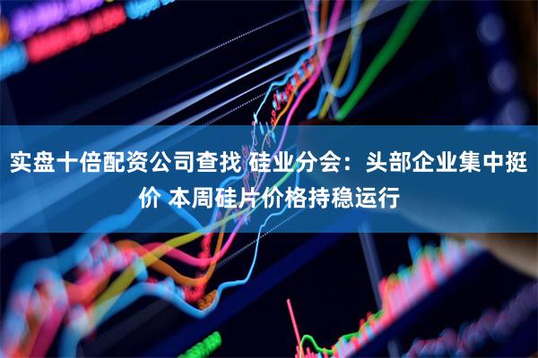 实盘十倍配资公司查找 硅业分会：头部企业集中挺价 本周硅片价格持稳运行