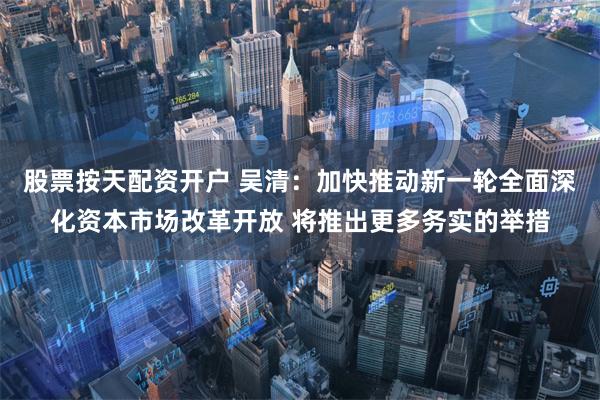 股票按天配资开户 吴清：加快推动新一轮全面深化资本市场改革开放 将推出更多务实的举措