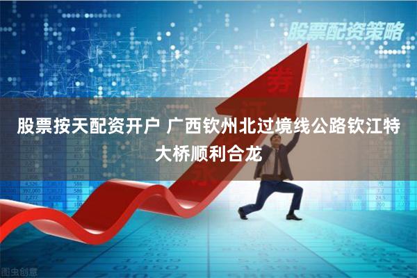 股票按天配资开户 广西钦州北过境线公路钦江特大桥顺利合龙