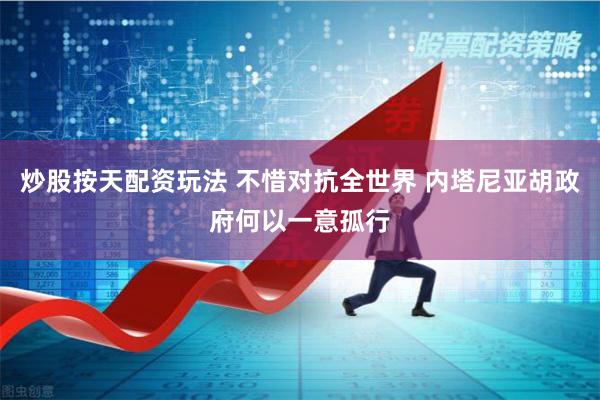 炒股按天配资玩法 不惜对抗全世界 内塔尼亚胡政府何以一意孤行