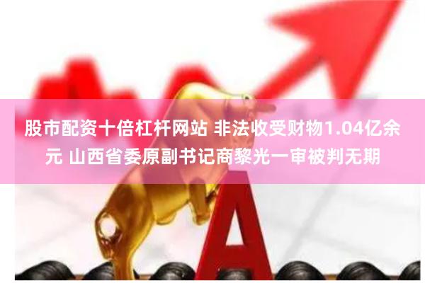 股市配资十倍杠杆网站 非法收受财物1.04亿余元 山西省委原副书记商黎光一审被判无期
