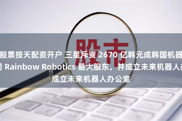股票按天配资开户 三星斥资 2670 亿韩元成韩国机器人公司 Rainbow Robotics 最大股东，并成立未来机器人办公室
