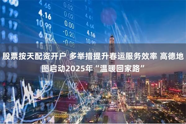 股票按天配资开户 多举措提升春运服务效率 高德地图启动2025年“温暖回家路”