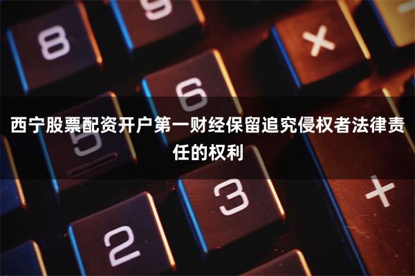 西宁股票配资开户第一财经保留追究侵权者法律责任的权利
