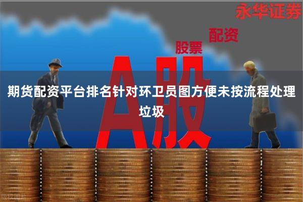 期货配资平台排名针对环卫员图方便未按流程处理垃圾