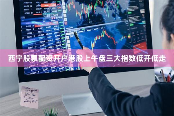 西宁股票配资开户港股上午盘三大指数低开低走