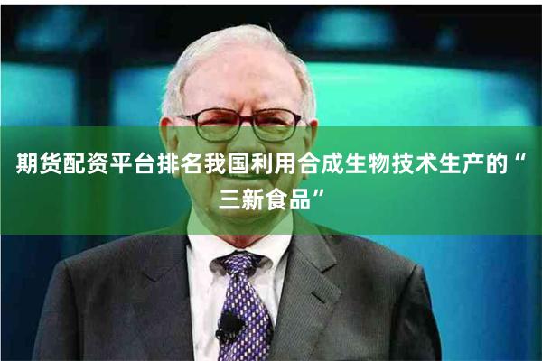 期货配资平台排名我国利用合成生物技术生产的“三新食品”