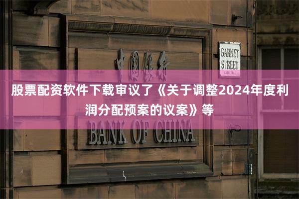 股票配资软件下载审议了《关于调整2024年度利润分配预案的议案》等