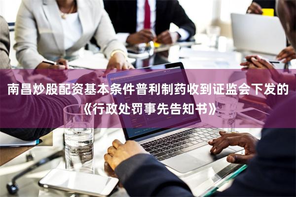 南昌炒股配资基本条件普利制药收到证监会下发的《行政处罚事先告知书》