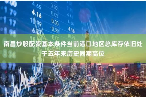 南昌炒股配资基本条件当前港口地区总库存依旧处于五年来历史同期高位