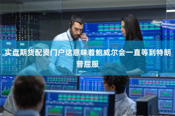 实盘期货配资门户这意味着鲍威尔会一直等到特朗普屈服