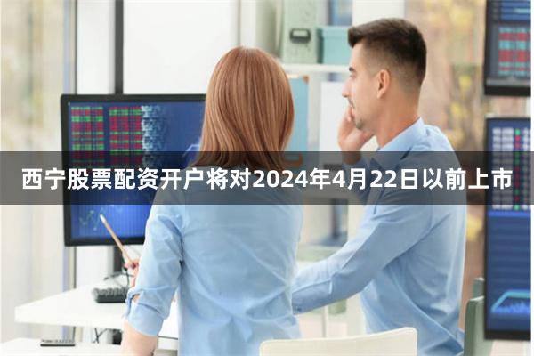 西宁股票配资开户将对2024年4月22日以前上市
