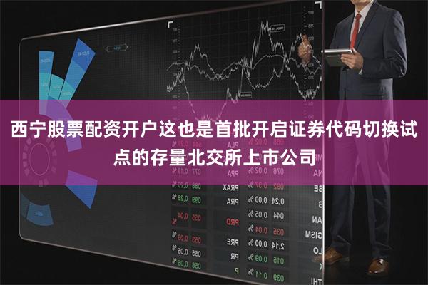 西宁股票配资开户这也是首批开启证券代码切换试点的存量北交所上市公司