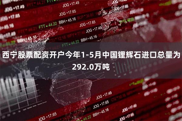 西宁股票配资开户今年1-5月中国锂辉石进口总量为292.0万吨