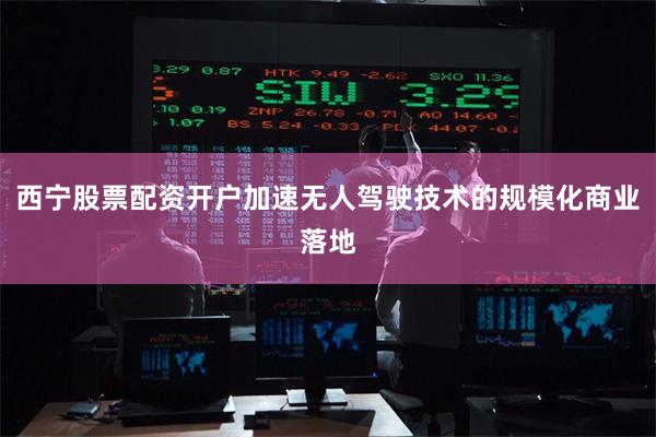 西宁股票配资开户加速无人驾驶技术的规模化商业落地