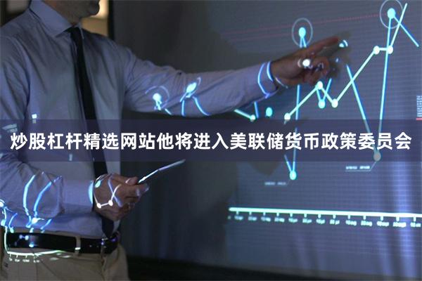炒股杠杆精选网站他将进入美联储货币政策委员会