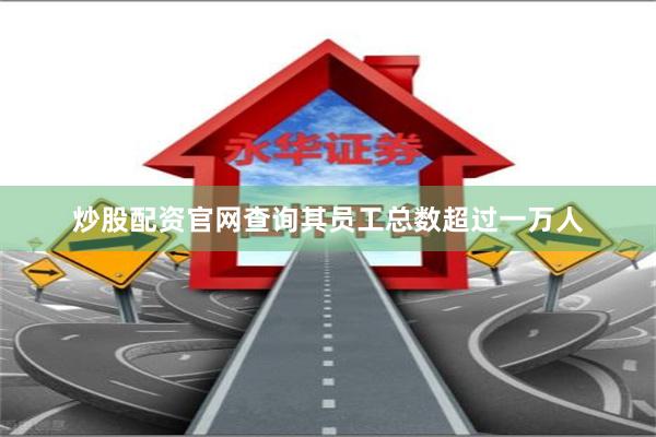 炒股配资官网查询其员工总数超过一万人