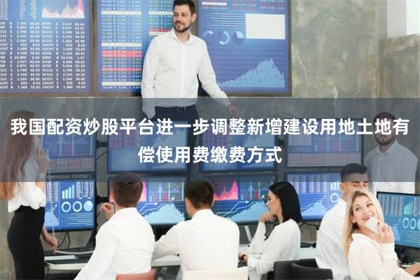 我国配资炒股平台进一步调整新增建设用地土地有偿使用费缴费方式